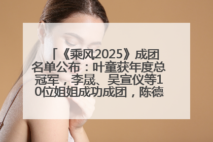 《乘风2025》成团名单公布：叶童获年度总冠军，李晟、吴宣仪等10位姐姐成功成团，陈德容获年度高光人物