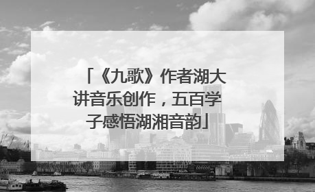 《九歌》作者湖大讲音乐创作，五百学子感悟湖湘音韵