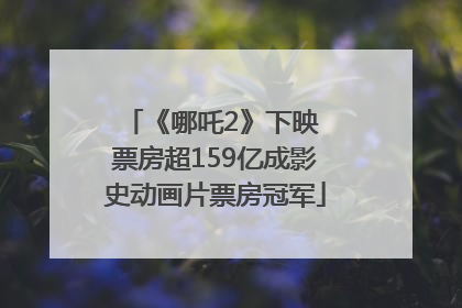 《哪吒2》下映 票房超159亿成影史动画片票房冠军