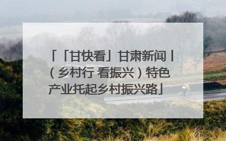 「甘快看」甘肃新闻丨（乡村行 看振兴）特色产业托起乡村振兴路
