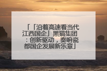 「沿着高速看当代江西国企」黑猫集团：创新驱动，奏响瓷都国企发展新乐章