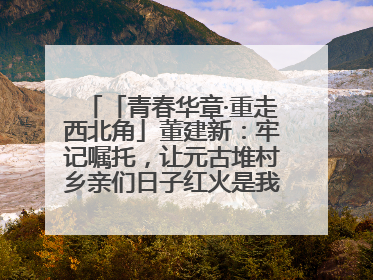 「青春华章·重走西北角」董建新：牢记嘱托，让元古堆村乡亲们日子红火是我最大动力！
