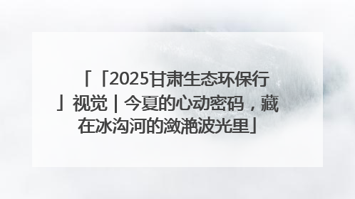 「2025甘肃生态环保行」视觉｜今夏的心动密码，藏在冰沟河的潋滟波光里