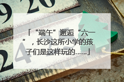“端午”邂逅“六一”，长沙这所小学的孩子们是这样玩的……