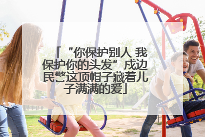 “你保护别人 我保护你的头发”戍边民警这顶帽子藏着儿子满满的爱