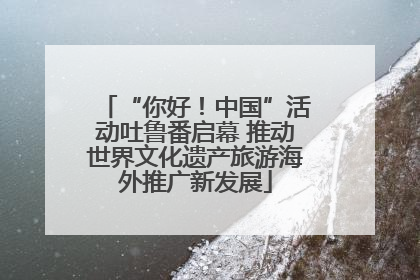 “你好！中国”活动吐鲁番启幕 推动世界文化遗产旅游海外推广新发展