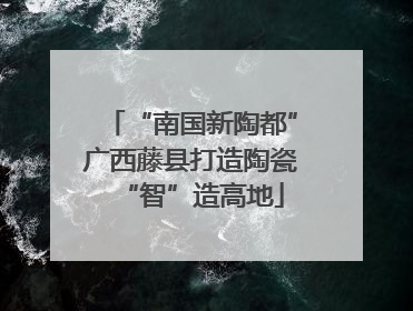 “南国新陶都”广西藤县打造陶瓷“智”造高地