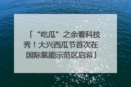 “吃瓜”之余看科技秀！大兴西瓜节首次在国际氢能示范区启幕