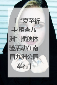 “夏至祈丰·稻香九洲”插秧体验活动在南昌九洲公园举行