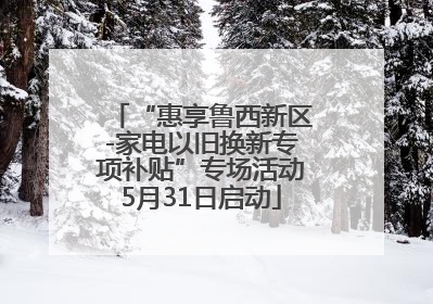 “惠享鲁西新区-家电以旧换新专项补贴”专场活动5月31日启动