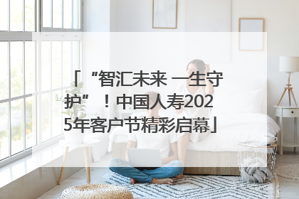 “智汇未来 一生守护”！中国人寿2025年客户节精彩启幕