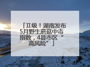 Ⅱ级！湖南发布5月野生蘑菇中毒指数，4县市区“高风险”