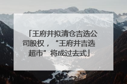 王府井拟清仓吉选公司股权，“王府井吉选超市”将成过去式