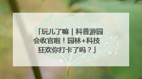 玩儿了嘛｜科普游园会收官啦！园林+科技狂欢你打卡了吗？