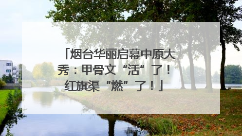 烟台华丽启幕中原大秀：甲骨文“活”了！红旗渠“燃”了！