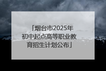 烟台市2025年初中起点高等职业教育招生计划公布