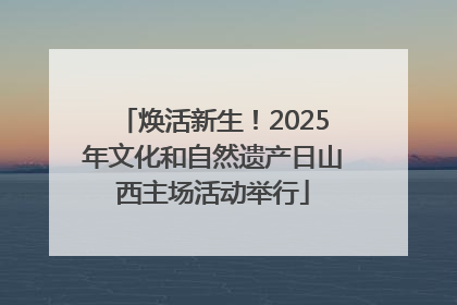 焕活新生！2025年文化和自然遗产日山西主场活动举行