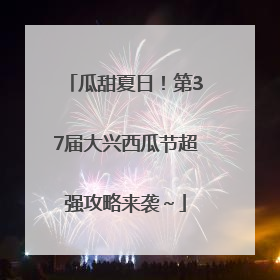 瓜甜夏日！第37届大兴西瓜节超强攻略来袭～