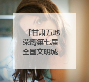 甘肃五地荣膺第七届全国文明城市称号