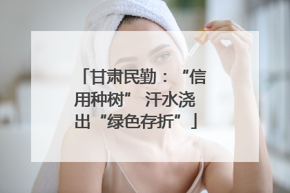 甘肃民勤：“信用种树” 汗水浇出“绿色存折”