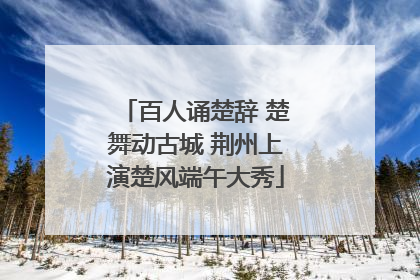 百人诵楚辞 楚舞动古城 荆州上演楚风端午大秀