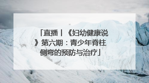 直播丨《妇幼健康说》第六期：青少年脊柱侧弯的预防与治疗