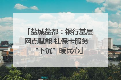 盐城盐都：银行基层网点赋能 社保卡服务 “下沉”暖民心
