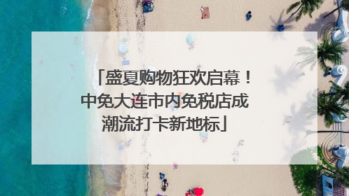 盛夏购物狂欢启幕！中免大连市内免税店成潮流打卡新地标