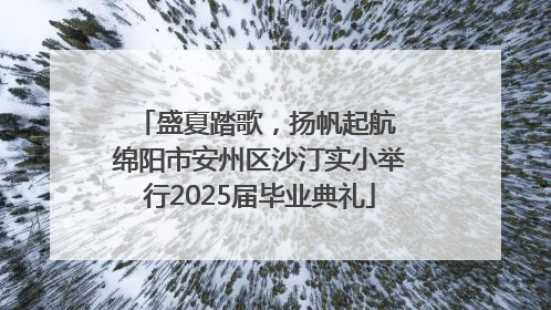 盛夏踏歌，扬帆起航 绵阳市安州区沙汀实小举行2025届毕业典礼