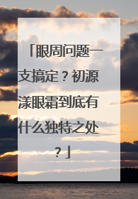 眼周问题一支搞定？初源漾眼霜到底有什么独特之处？