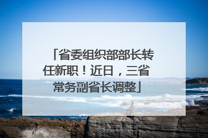 省委组织部部长转任新职！近日，三省常务副省长调整