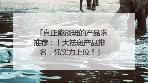 真正能淡斑的产品求推荐：十大祛斑产品排名，凭实力上位！