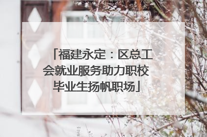 福建永定：区总工会就业服务助力职校毕业生扬帆职场