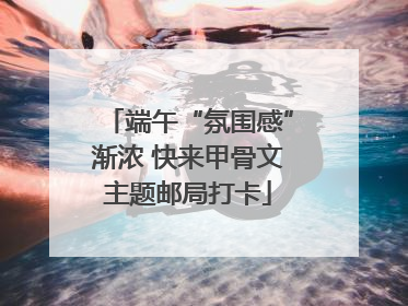 端午“氛围感”渐浓 快来甲骨文主题邮局打卡