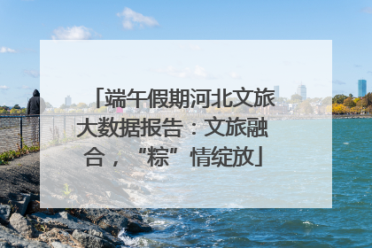 端午假期河北文旅大数据报告：文旅融合，“粽”情绽放