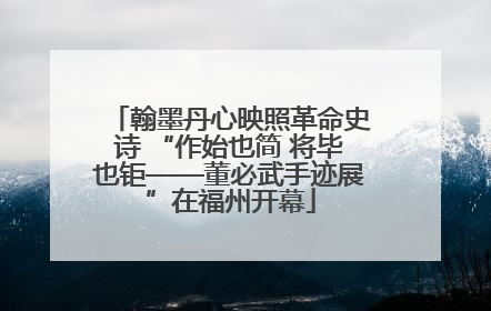 翰墨丹心映照革命史诗 “作始也简 将毕也钜——董必武手迹展”在福州开幕
