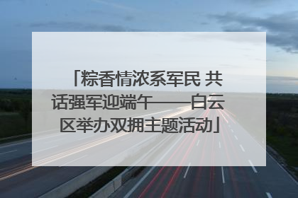 粽香情浓系军民 共话强军迎端午——白云区举办双拥主题活动