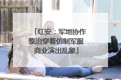 红安：军地协作整治穿着仿制军服商业演出乱象