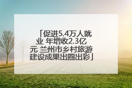 促进5.4万人就业 年增收2.3亿元 兰州市乡村旅游建设成果出圈出彩
