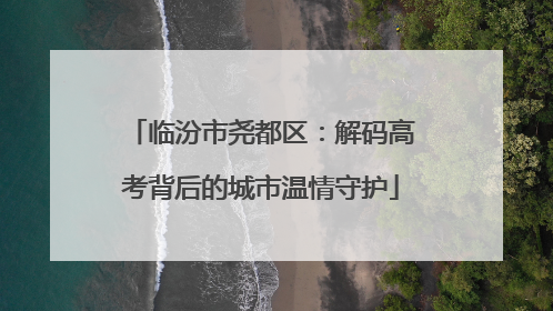 临汾市尧都区：解码高考背后的城市温情守护