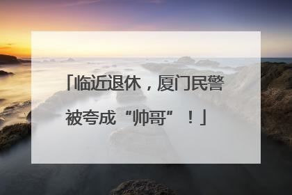 临近退休，厦门民警被夸成“帅哥”！
