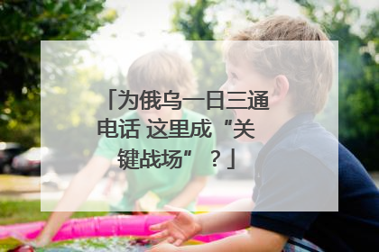 为俄乌一日三通电话 这里成“关键战场”？
