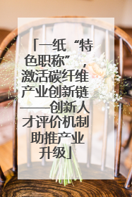 一纸“特色职称”，激活碳纤维产业创新链——创新人才评价机制 助推产业升级
