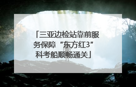 三亚边检站靠前服务保障“东方红3”科考船顺畅通关