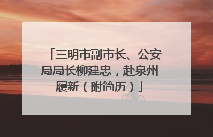 三明市副市长、公安局局长柳建忠，赴泉州履新（附简历）