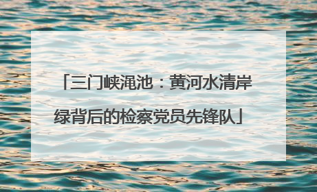 三门峡渑池：黄河水清岸绿背后的检察党员先锋队