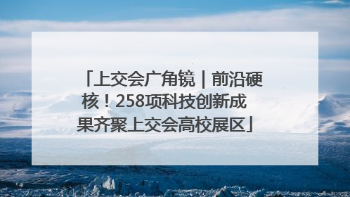 上交会广角镜｜前沿硬核！258项科技创新成果齐聚上交会高校展区
