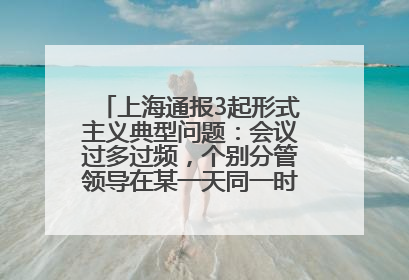 上海通报3起形式主义典型问题：会议过多过频，个别分管领导在某一天同一时段需参加3个会议