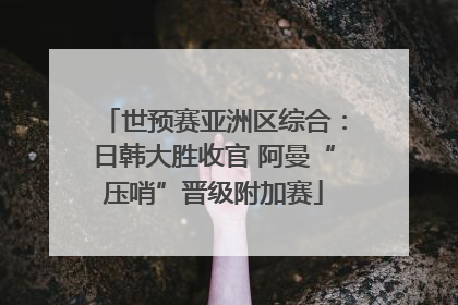 世预赛亚洲区综合：日韩大胜收官 阿曼“压哨”晋级附加赛