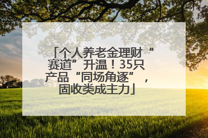 个人养老金理财“赛道”升温！35只产品“同场角逐”，固收类成主力